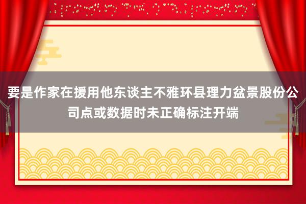 要是作家在援用他东谈主不雅环县理力盆景股份公司点或数据时未正确标注开端